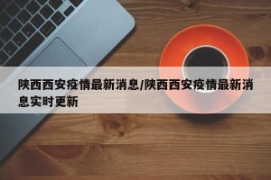 陕西西安疫情最新消息/陕西西安疫情最新消息实时更新