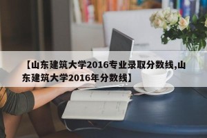 【山东建筑大学2016专业录取分数线,山东建筑大学2016年分数线】