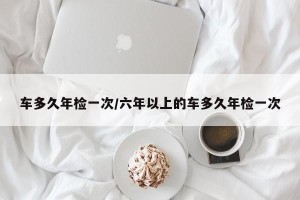 车多久年检一次/六年以上的车多久年检一次