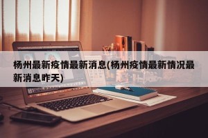 杨州最新疫情最新消息(杨州疫情最新情况最新消息昨天)