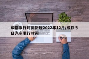 成都限行时间新规2022年12月/成都今日汽车限行时间