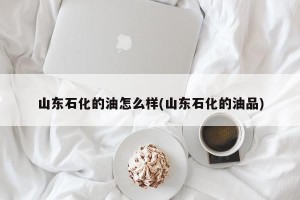 山东石化的油怎么样(山东石化的油品)