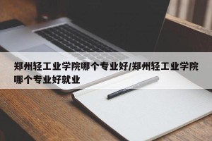 郑州轻工业学院哪个专业好/郑州轻工业学院哪个专业好就业