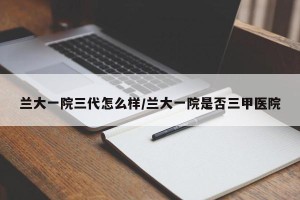 兰大一院三代怎么样/兰大一院是否三甲医院
