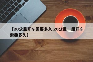 【20公里开车需要多久,20公里一般开车需要多久】