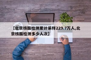 【北京核酸检测累计采样229.7万人,北京核酸检测多少人次】