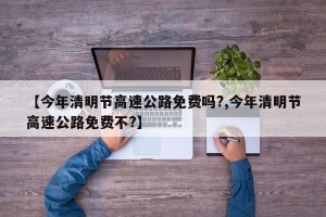 【今年清明节高速公路免费吗?,今年清明节高速公路免费不?】