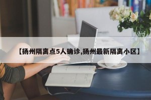 【扬州隔离点5人确诊,扬州最新隔离小区】