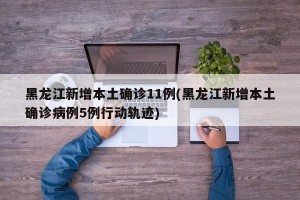黑龙江新增本土确诊11例(黑龙江新增本土确诊病例5例行动轨迹)