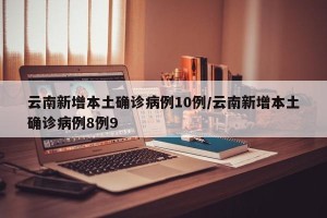 云南新增本土确诊病例10例/云南新增本土确诊病例8例9