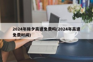 2024年除夕高速免费吗(2024年高速免费时间)
