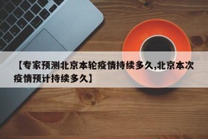 【专家预测北京本轮疫情持续多久,北京本次疫情预计持续多久】