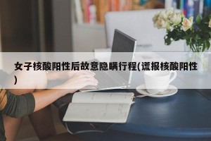 女子核酸阳性后故意隐瞒行程(谎报核酸阳性)