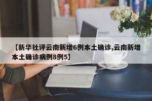 【新华社评云南新增6例本土确诊,云南新增本土确诊病例8例5】