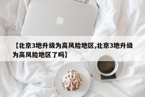 【北京3地升级为高风险地区,北京3地升级为高风险地区了吗】
