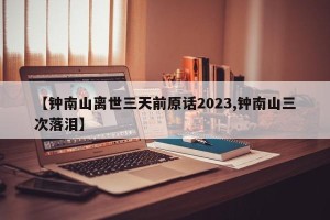 【钟南山离世三天前原话2023,钟南山三次落泪】