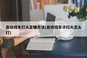 自动挡车打火正确方法(自动挡车子打火怎么打)