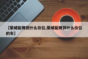 【荣威能降到什么价位,荣威能降到什么价位的车】