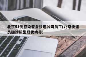 北京51例感染者含快递公司员工(北京快递员确诊新型冠状病毒)