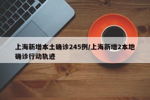 上海新增本土确诊245例/上海新增2本地确诊行动轨迹