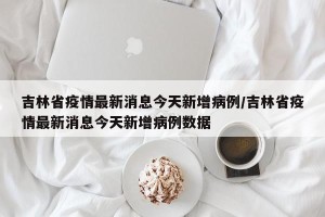 吉林省疫情最新消息今天新增病例/吉林省疫情最新消息今天新增病例数据