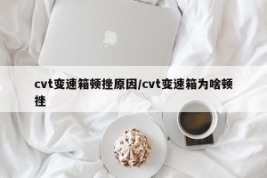cvt变速箱顿挫原因/cvt变速箱为啥顿挫