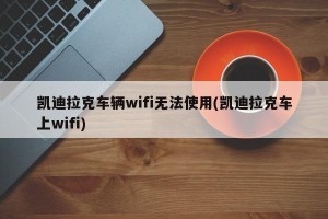 凯迪拉克车辆wifi无法使用(凯迪拉克车上wifi)