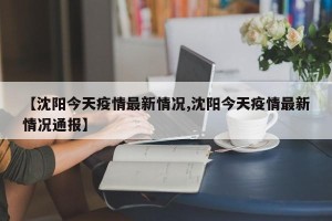 【沈阳今天疫情最新情况,沈阳今天疫情最新情况通报】