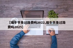 【端午节免过路费吗2022,端午节免过路费吗2025】