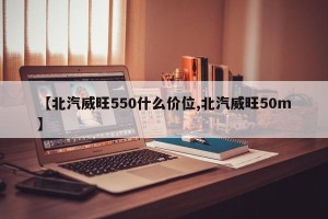 【北汽威旺550什么价位,北汽威旺50m】