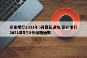 郑州限行2021年5月最新通知/郑州限行2021年5月8号最新通知