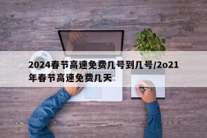 2024春节高速免费几号到几号/2o21年春节高速免费几天