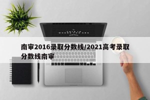 南审2016录取分数线/2021高考录取分数线南审