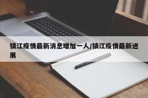 镇江疫情最新消息增加一人/镇江疫情最新进展