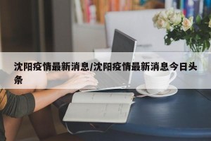 沈阳疫情最新消息/沈阳疫情最新消息今日头条