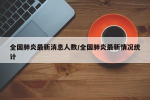 全国肺炎最新消息人数/全国肺炎最新情况统计