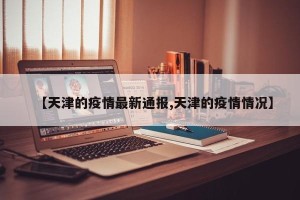 【天津的疫情最新通报,天津的疫情情况】