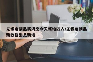 无锡疫情最新消息今天新增四人/无锡疫情最新数据消息新增
