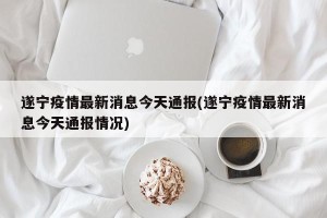 遂宁疫情最新消息今天通报(遂宁疫情最新消息今天通报情况)