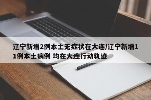 辽宁新增2例本土无症状在大连/辽宁新增11例本土病例 均在大连行动轨迹