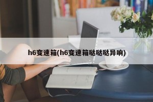 h6变速箱(h6变速箱哒哒哒异响)