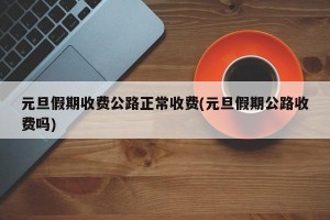 元旦假期收费公路正常收费(元旦假期公路收费吗)