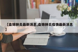 【盘锦肺炎最新消息,盘锦肺炎疫情最新消息】