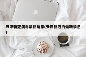天津新冠病毒最新消息(天津新冠的最新消息)