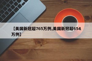 【美国新冠超765万例,美国新冠超654万例】