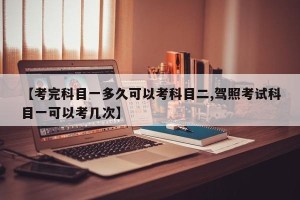 【考完科目一多久可以考科目二,驾照考试科目一可以考几次】