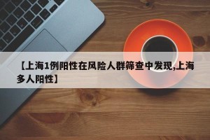 【上海1例阳性在风险人群筛查中发现,上海多人阳性】