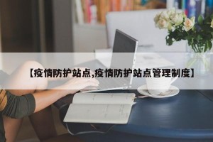 【疫情防护站点,疫情防护站点管理制度】
