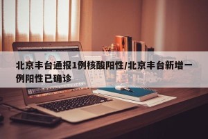 北京丰台通报1例核酸阳性/北京丰台新增一例阳性已确诊