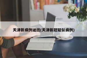 天津新病例谜团(天津新冠疑似病例)